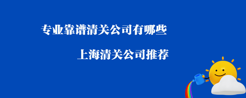 專業(yè)靠譜清關(guān)公司有哪些？上海清關(guān)公司推薦